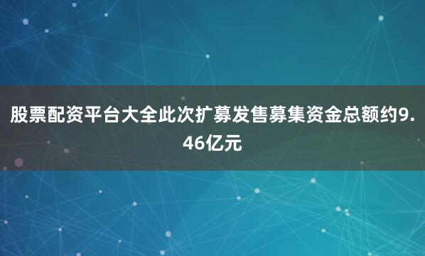 股票配资平台大全此次扩募发售募集资金总额约9.46亿元