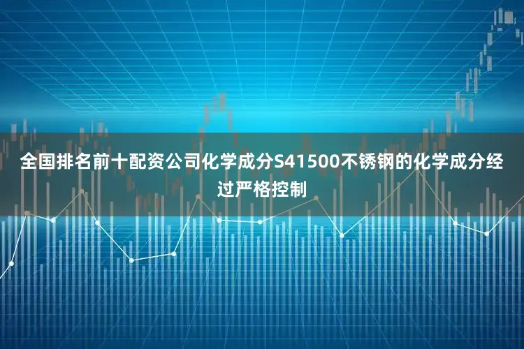 全国排名前十配资公司化学成分S41500不锈钢的化学成分经过严格控制