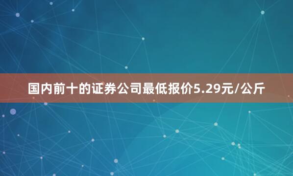 国内前十的证券公司最低报价5.29元/公斤